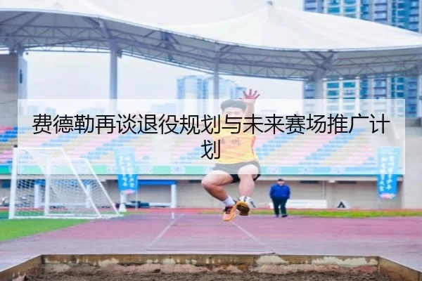 费德勒再谈退役规划与未来赛场推广计划